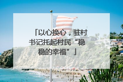 以心换心，驻村书记托起村民“稳稳的幸福”