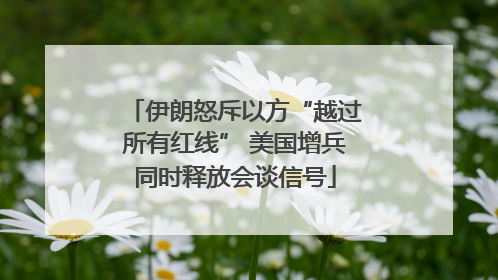 伊朗怒斥以方“越过所有红线” 美国增兵同时释放会谈信号