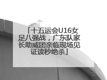 十五运会U16女足八强战，广东队家长助威团亲临现场见证读秒绝杀