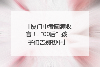 厦门中考圆满收官！“00后”孩子们告别初中