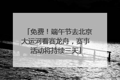 免费！端午节去北京大运河看赛龙舟，赛事活动将持续三天