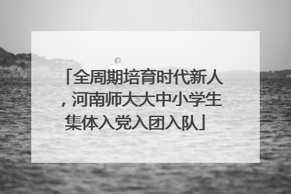全周期培育时代新人，河南师大大中小学生集体入党入团入队