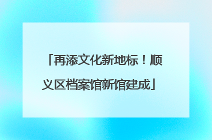 再添文化新地标！顺义区档案馆新馆建成