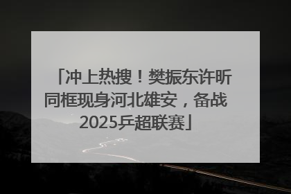 冲上热搜！樊振东许昕同框现身河北雄安，备战2025乒超联赛