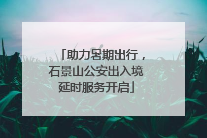 助力暑期出行，石景山公安出入境延时服务开启