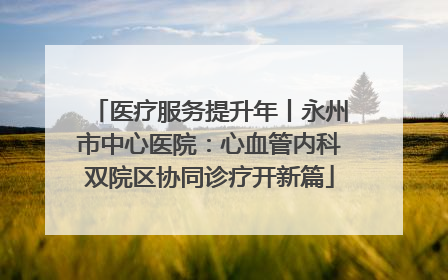 医疗服务提升年丨永州市中心医院：心血管内科双院区协同诊疗开新篇