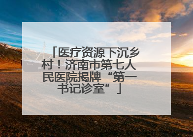 医疗资源下沉乡村！济南市第七人民医院揭牌“第一书记诊室”