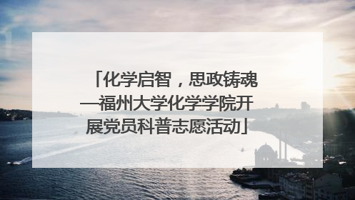 化学启智，思政铸魂—福州大学化学学院开展党员科普志愿活动