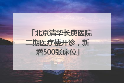 北京清华长庚医院二期医疗楼开诊，新增500张床位