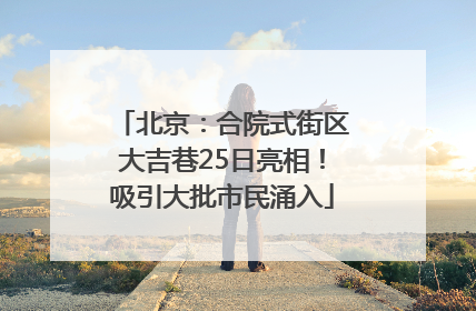 北京：合院式街区大吉巷25日亮相！吸引大批市民涌入