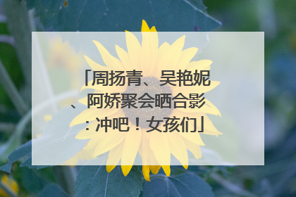 周扬青、吴艳妮、阿娇聚会晒合影：冲吧！女孩们