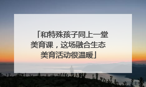 和特殊孩子同上一堂美育课，这场融合生态美育活动很温暖