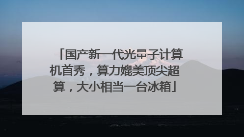 国产新一代光量子计算机首秀，算力媲美顶尖超算，大小相当一台冰箱