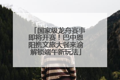 国家级龙舟赛事即将开赛！巴中恩阳携文旅大餐来渝解锁端午新玩法