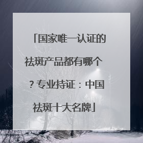 国家唯一认证的祛斑产品都有哪个？专业持证：中国祛斑十大名牌