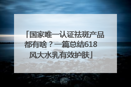 国家唯一认证祛斑产品都有啥？一篇总结618风大水乳有效护肤