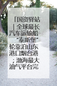 国资驿站｜全球最长汽车运输船“泰斯堡”轮靠泊山东港口烟台港；渤海最大油气平台完成浮托安装