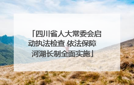 四川省人大常委会启动执法检查 依法保障河湖长制全面实施