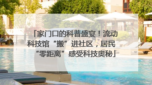 家门口的科普盛宴！流动科技馆“搬”进社区，居民“零距离”感受科技奥秘