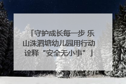 守护成长每一步 乐山洙泗塘幼儿园用行动诠释“安全无小事”