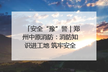安全“豫”警｜郑州中原消防：消防知识进工地 筑牢安全“防火墙”