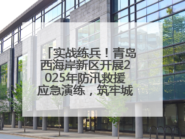 实战练兵！青岛西海岸新区开展2025年防汛救援应急演练，筑牢城市安全防线