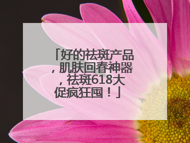 好的祛斑产品，肌肤回春神器，祛斑618大促疯狂囤！