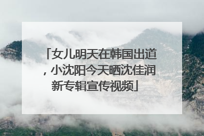 女儿明天在韩国出道，小沈阳今天晒沈佳润新专辑宣传视频