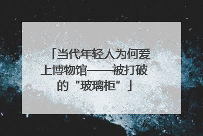 当代年轻人为何爱上博物馆——被打破的“玻璃柜”