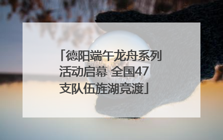 德阳端午龙舟系列活动启幕 全国47支队伍旌湖竞渡