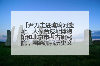 尹力走进琉璃河遗址、大葆台遗址博物馆和北京市考古研究院，围绕加强历史文化名城保护调研
