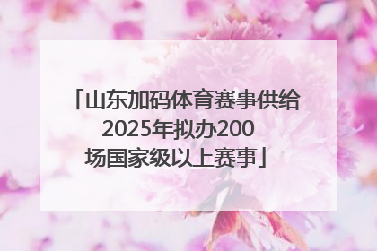 山东加码体育赛事供给 2025年拟办200场国家级以上赛事
