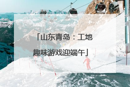 山东青岛：工地趣味游戏迎端午