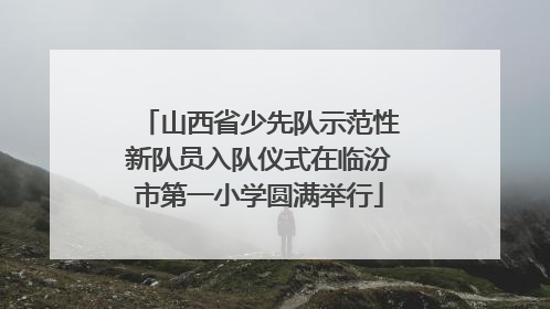 山西省少先队示范性新队员入队仪式在临汾市第一小学圆满举行