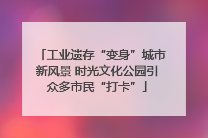 工业遗存“变身”城市新风景 时光文化公园引众多市民“打卡”
