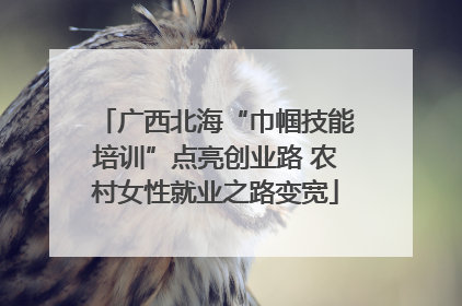 广西北海“巾帼技能培训”点亮创业路 农村女性就业之路变宽