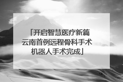 开启智慧医疗新篇 云南首例远程骨科手术机器人手术完成