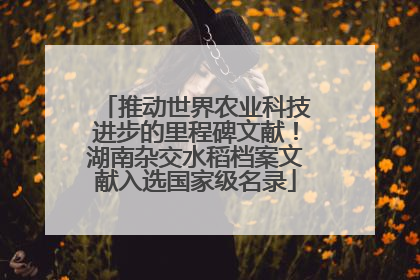 推动世界农业科技进步的里程碑文献！湖南杂交水稻档案文献入选国家级名录
