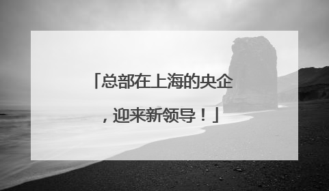 总部在上海的央企，迎来新领导！