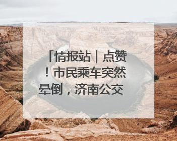 情报站｜点赞！市民乘车突然晕倒，济南公交驾驶员和乘客热心相助