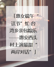 惠女端午“送节”忙 台湾乡亲包粽乐——惠安西头村上演最甜“两岸对话”