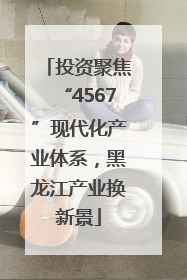 投资聚焦“4567”现代化产业体系，黑龙江产业换新景