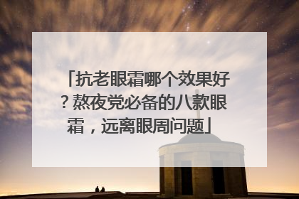 抗老眼霜哪个效果好？熬夜党必备的八款眼霜，远离眼周问题