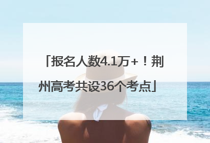 报名人数4.1万+！荆州高考共设36个考点