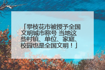 攀枝花市被授予全国文明城市称号 当地这些村镇、单位、家庭、校园也是全国文明！