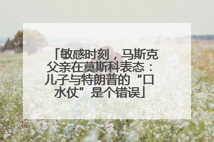 敏感时刻，马斯克父亲在莫斯科表态：儿子与特朗普的“口水仗”是个错误