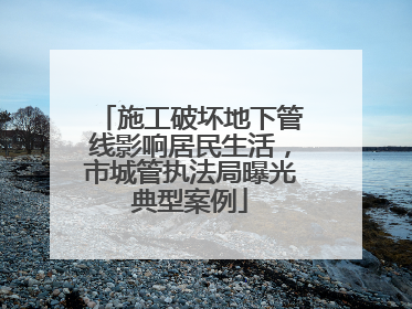 施工破坏地下管线影响居民生活，市城管执法局曝光典型案例