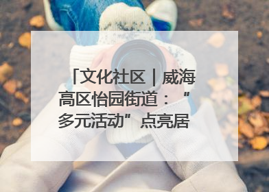 文化社区｜威海高区怡园街道：“多元活动”点亮居民“多彩生活”