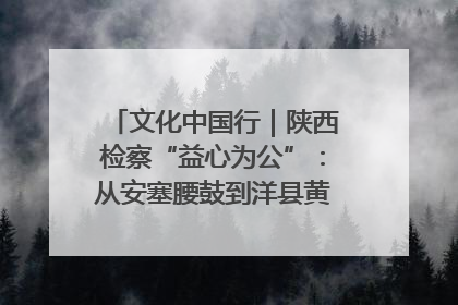 文化中国行｜陕西检察“益心为公”：从安塞腰鼓到洋县黄酒的非遗守护