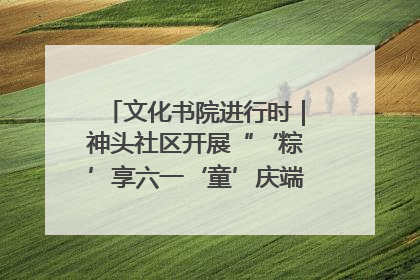 文化书院进行时｜神头社区开展“‘粽’享六一‘童’庆端午”主题系列活动